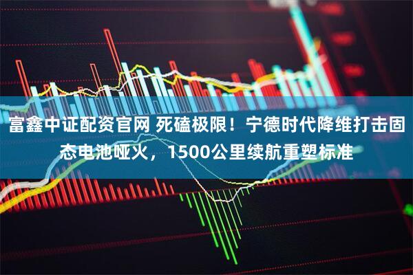 富鑫中证配资官网 死磕极限！宁德时代降维打击固态电池哑火，1500公里续航重塑标准