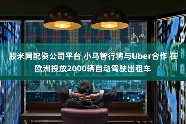 股米网配资公司平台 小马智行将与Uber合作 在欧洲投放2000辆自动驾驶出租车